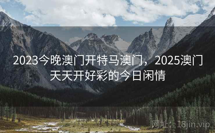 2023今晚澳门开特马澳门，2025澳门天天开好彩的今日闲情