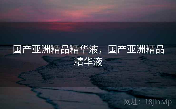 国产亚洲精品精华液，国产亚洲精品精华液