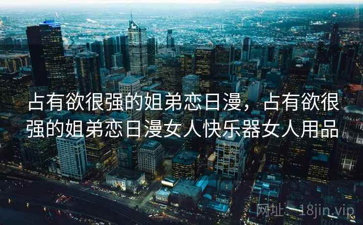 占有欲很强的姐弟恋日漫，占有欲很强的姐弟恋日漫女人快乐器女人用品